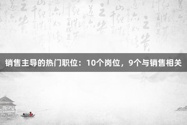 销售主导的热门职位：10个岗位，9个与销售相关